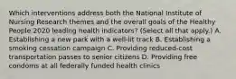 Which interventions address both the National Institute of Nursing Research themes and the overall goals of the Healthy People 2020 leading health indicators? (Select all that apply.) A. Establishing a new park with a well-lit track B. Establishing a smoking cessation campaign C. Providing reduced-cost transportation passes to senior citizens D. Providing free condoms at all federally funded health clinics