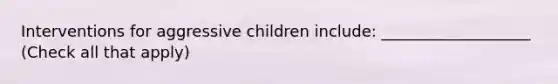 Interventions for aggressive children include: ___________________ (Check all that apply)