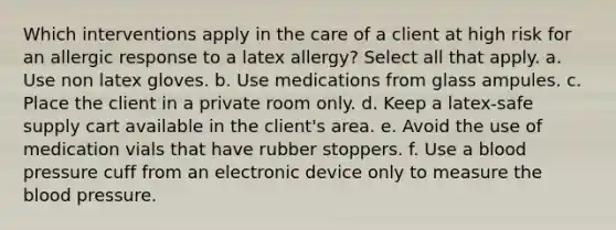 Which interventions apply in the care of a client at high risk for an allergic response to a latex allergy? Select all that apply. a. Use non latex gloves. b. Use medications from glass ampules. c. Place the client in a private room only. d. Keep a latex-safe supply cart available in the client's area. e. Avoid the use of medication vials that have rubber stoppers. f. Use a blood pressure cuff from an electronic device only to measure the blood pressure.