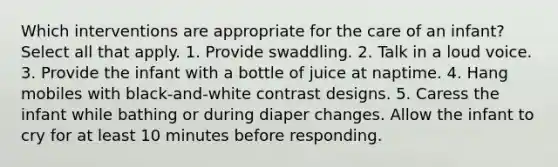 Which interventions are appropriate for the care of an infant? Select all that apply. 1. Provide swaddling. 2. Talk in a loud voice. 3. Provide the infant with a bottle of juice at naptime. 4. Hang mobiles with black-and-white contrast designs. 5. Caress the infant while bathing or during diaper changes. Allow the infant to cry for at least 10 minutes before responding.