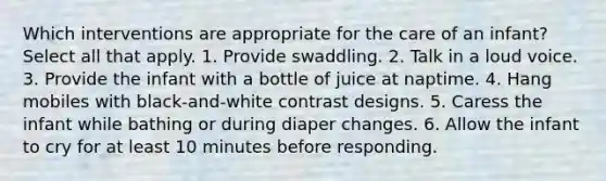 Which interventions are appropriate for the care of an infant? Select all that apply. 1. Provide swaddling. 2. Talk in a loud voice. 3. Provide the infant with a bottle of juice at naptime. 4. Hang mobiles with black-and-white contrast designs. 5. Caress the infant while bathing or during diaper changes. 6. Allow the infant to cry for at least 10 minutes before responding.