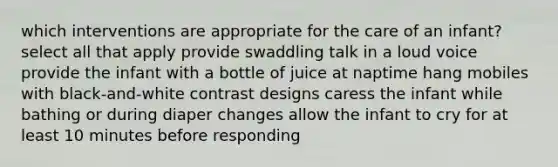 which interventions are appropriate for the care of an infant? select all that apply provide swaddling talk in a loud voice provide the infant with a bottle of juice at naptime hang mobiles with black-and-white contrast designs caress the infant while bathing or during diaper changes allow the infant to cry for at least 10 minutes before responding