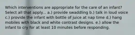 Which interventions are appropriate for the care of an infant? Select all that apply... a.) provide swaddling b.) talk in loud voice c.) provide the infant with bottle of juice at nap time d.) hang mobiles with black and white contrast designs. e.) allow the infant to cry for at least 10 minutes before responding.