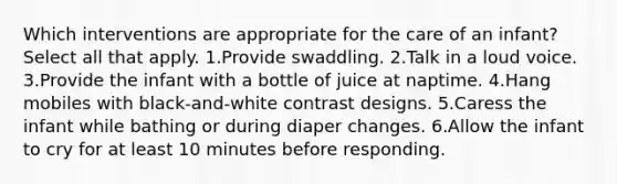 Which interventions are appropriate for the care of an infant? Select all that apply. 1.Provide swaddling. 2.Talk in a loud voice. 3.Provide the infant with a bottle of juice at naptime. 4.Hang mobiles with black-and-white contrast designs. 5.Caress the infant while bathing or during diaper changes. 6.Allow the infant to cry for at least 10 minutes before responding.