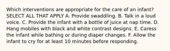 Which interventions are appropriate for the care of an infant? SELECT ALL THAT APPLY A. Provide swaddling. B. Talk in a loud voice. C. Provide the infant with a bottle of juice at nap time. D. Hang mobiles with black and white contrast designs. E. Caress the infant while bathing or during diaper changes. F. Allow the infant to cry for at least 10 minutes before responding.