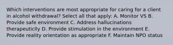 Which interventions are most appropriate for caring for a client in alcohol withdrawal? Select all that apply: A. Monitor VS B. Provide safe environment C. Address hallucinations therapeuticlly D. Provide stimulation in the environment E. Provide reality orientation as appropriate F. Maintain NPO status