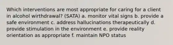 Which interventions are most appropriate for caring for a client in alcohol wirthdrawal? (SATA) a. monitor vital signs b. provide a safe environment c. address hallucinations therapeutically d. provide stimulation in the environment e. provide reality orientation as appropriate f. maintain NPO status