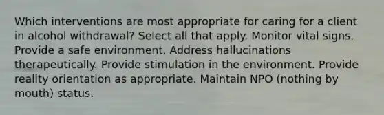 Which interventions are most appropriate for caring for a client in alcohol withdrawal? Select all that apply. Monitor vital signs. Provide a safe environment. Address hallucinations therapeutically. Provide stimulation in the environment. Provide reality orientation as appropriate. Maintain NPO (nothing by mouth) status.