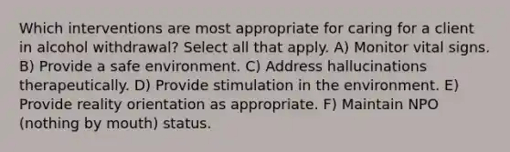 Which interventions are most appropriate for caring for a client in alcohol withdrawal? Select all that apply. A) Monitor vital signs. B) Provide a safe environment. C) Address hallucinations therapeutically. D) Provide stimulation in the environment. E) Provide reality orientation as appropriate. F) Maintain NPO (nothing by mouth) status.