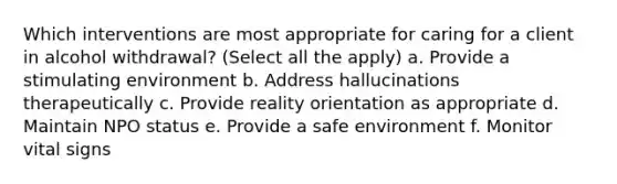 Which interventions are most appropriate for caring for a client in alcohol withdrawal? (Select all the apply) a. Provide a stimulating environment b. Address hallucinations therapeutically c. Provide reality orientation as appropriate d. Maintain NPO status e. Provide a safe environment f. Monitor vital signs