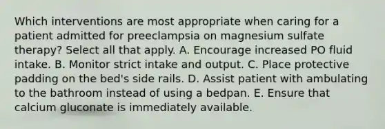 Which interventions are most appropriate when caring for a patient admitted for preeclampsia on magnesium sulfate therapy? Select all that apply. A. Encourage increased PO fluid intake. B. Monitor strict intake and output. C. Place protective padding on the bed's side rails. D. Assist patient with ambulating to the bathroom instead of using a bedpan. E. Ensure that calcium gluconate is immediately available.