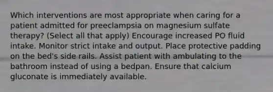 Which interventions are most appropriate when caring for a patient admitted for preeclampsia on magnesium sulfate therapy? (Select all that apply) Encourage increased PO fluid intake. Monitor strict intake and output. Place protective padding on the bed's side rails. Assist patient with ambulating to the bathroom instead of using a bedpan. Ensure that calcium gluconate is immediately available.