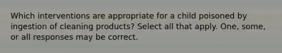 Which interventions are appropriate for a child poisoned by ingestion of cleaning products? Select all that apply. One, some, or all responses may be correct.