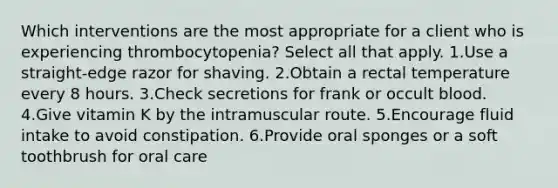 Which interventions are the most appropriate for a client who is experiencing thrombocytopenia? Select all that apply. 1.Use a straight-edge razor for shaving. 2.Obtain a rectal temperature every 8 hours. 3.Check secretions for frank or occult blood. 4.Give vitamin K by the intramuscular route. 5.Encourage fluid intake to avoid constipation. 6.Provide oral sponges or a soft toothbrush for oral care