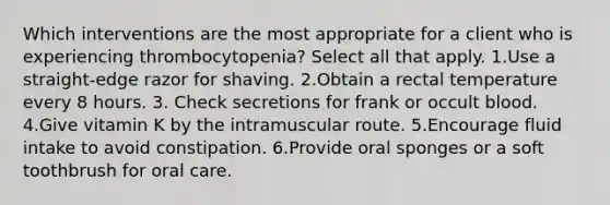 Which interventions are the most appropriate for a client who is experiencing thrombocytopenia? Select all that apply. 1.Use a straight-edge razor for shaving. 2.Obtain a rectal temperature every 8 hours. 3. Check secretions for frank or occult blood. 4.Give vitamin K by the intramuscular route. 5.Encourage fluid intake to avoid constipation. 6.Provide oral sponges or a soft toothbrush for oral care.