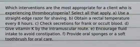 Which interventions are the most appropriate for a client who is experiencing thrombocytopenia? Select all that apply. a) Use a straight-edge razor for shaving. b) Obtain a rectal temperature every 8 hours. c) Check secretions for frank or occult blood. d) Give vitamin K by the intramuscular route. e) Encourage fluid intake to avoid constipation. f) Provide oral sponges or a soft toothbrush for oral care.