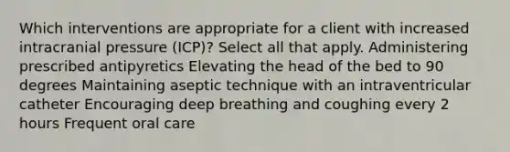 Which interventions are appropriate for a client with increased intracranial pressure (ICP)? Select all that apply. Administering prescribed antipyretics Elevating the head of the bed to 90 degrees Maintaining aseptic technique with an intraventricular catheter Encouraging deep breathing and coughing every 2 hours Frequent oral care