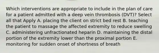 Which interventions are appropriate to include in the plan of care for a patient admitted with a deep vein thrombosis (DVT)? Select all that Apply A. placing the client on strict bed rest B. teaching the patient to massage the affected extremity to reduce swelling C. administering unfractionated heparin D. maintaining the distal portion of the extremity lower than the proximal portion E. monitoring for sudden onset of shortness of breath