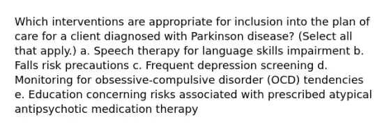 Which interventions are appropriate for inclusion into the plan of care for a client diagnosed with Parkinson disease? (Select all that apply.) a. Speech therapy for language skills impairment b. Falls risk precautions c. Frequent depression screening d. Monitoring for obsessive-compulsive disorder (OCD) tendencies e. Education concerning risks associated with prescribed atypical antipsychotic medication therapy