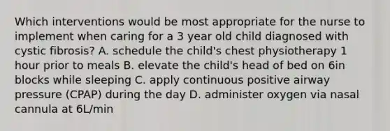 Which interventions would be most appropriate for the nurse to implement when caring for a 3 year old child diagnosed with cystic fibrosis? A. schedule the child's chest physiotherapy 1 hour prior to meals B. elevate the child's head of bed on 6in blocks while sleeping C. apply continuous positive airway pressure (CPAP) during the day D. administer oxygen via nasal cannula at 6L/min