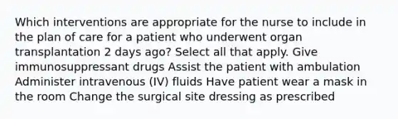 Which interventions are appropriate for the nurse to include in the plan of care for a patient who underwent organ transplantation 2 days ago? Select all that apply. Give immunosuppressant drugs Assist the patient with ambulation Administer intravenous (IV) fluids Have patient wear a mask in the room Change the surgical site dressing as prescribed