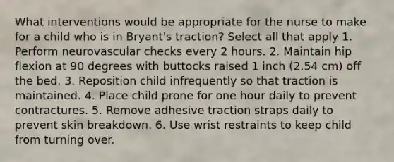 What interventions would be appropriate for the nurse to make for a child who is in Bryant's traction? Select all that apply 1. Perform neurovascular checks every 2 hours. 2. Maintain hip flexion at 90 degrees with buttocks raised 1 inch (2.54 cm) off the bed. 3. Reposition child infrequently so that traction is maintained. 4. Place child prone for one hour daily to prevent contractures. 5. Remove adhesive traction straps daily to prevent skin breakdown. 6. Use wrist restraints to keep child from turning over.