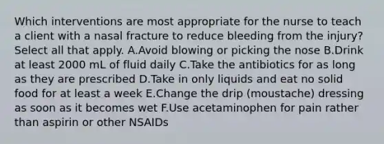 Which interventions are most appropriate for the nurse to teach a client with a nasal fracture to reduce bleeding from the injury? Select all that apply. A.Avoid blowing or picking the nose B.Drink at least 2000 mL of fluid daily C.Take the antibiotics for as long as they are prescribed D.Take in only liquids and eat no solid food for at least a week E.Change the drip (moustache) dressing as soon as it becomes wet F.Use acetaminophen for pain rather than aspirin or other NSAIDs