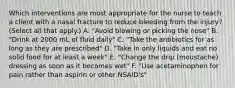 Which interventions are most appropriate for the nurse to teach a client with a nasal fracture to reduce bleeding from the injury? (Select all that apply.) A. "Avoid blowing or picking the nose" B. "Drink at 2000 mL of fluid daily" C. "Take the antibiotics for as long as they are prescribed" D. "Take in only liquids and eat no solid food for at least a week" E. "Change the drip (moustache) dressing as soon as it becomes wet" F. "Use acetaminophen for pain rather than aspirin or other NSAID's"