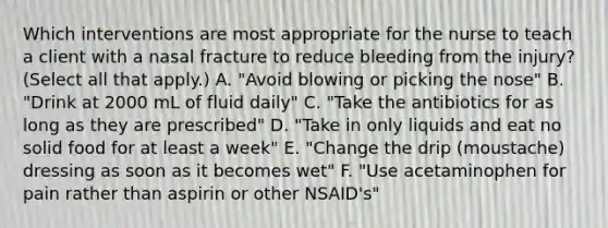 Which interventions are most appropriate for the nurse to teach a client with a nasal fracture to reduce bleeding from the injury? (Select all that apply.) A. "Avoid blowing or picking the nose" B. "Drink at 2000 mL of fluid daily" C. "Take the antibiotics for as long as they are prescribed" D. "Take in only liquids and eat no solid food for at least a week" E. "Change the drip (moustache) dressing as soon as it becomes wet" F. "Use acetaminophen for pain rather than aspirin or other NSAID's"