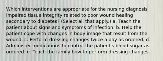 Which interventions are appropriate for the nursing diagnosis Impaired tissue integrity related to poor wound healing secondary to diabetes? (Select all that apply.) a. Teach the patient about signs and symptoms of infection. b. Help the patient cope with changes in body image that result from the wound. c. Perform dressing changes twice a day as ordered. d. Administer medications to control the patient's blood sugar as ordered. e. Teach the family how to perform dressing changes.