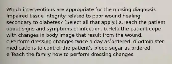 Which interventions are appropriate for the nursing diagnosis Impaired tissue integrity related to poor wound healing secondary to diabetes? (Select all that apply.) a.Teach the patient about signs and symptoms of infection. b.Help the patient cope with changes in body image that result from the wound. c.Perform dressing changes twice a day as ordered. d.Administer medications to control the patient's blood sugar as ordered. e.Teach the family how to perform dressing changes.