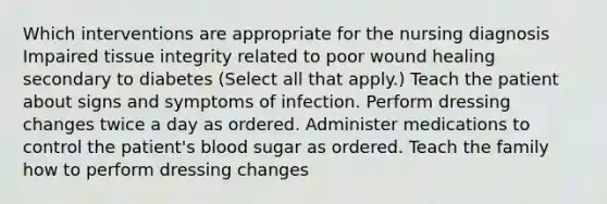 Which interventions are appropriate for the nursing diagnosis Impaired tissue integrity related to poor wound healing secondary to diabetes (Select all that apply.) Teach the patient about signs and symptoms of infection. Perform dressing changes twice a day as ordered. Administer medications to control the patient's blood sugar as ordered. Teach the family how to perform dressing changes