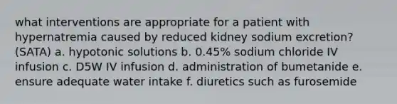 what interventions are appropriate for a patient with hypernatremia caused by reduced kidney sodium excretion? (SATA) a. hypotonic solutions b. 0.45% sodium chloride IV infusion c. D5W IV infusion d. administration of bumetanide e. ensure adequate water intake f. diuretics such as furosemide