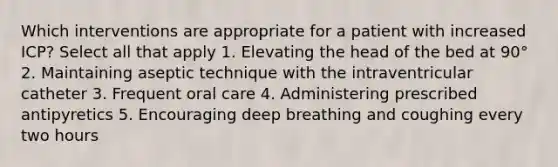 Which interventions are appropriate for a patient with increased ICP? Select all that apply 1. Elevating the head of the bed at 90° 2. Maintaining aseptic technique with the intraventricular catheter 3. Frequent oral care 4. Administering prescribed antipyretics 5. Encouraging deep breathing and coughing every two hours