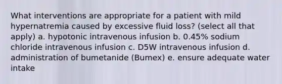 What interventions are appropriate for a patient with mild hypernatremia caused by excessive fluid loss? (select all that apply) a. hypotonic intravenous infusion b. 0.45% sodium chloride intravenous infusion c. D5W intravenous infusion d. administration of bumetanide (Bumex) e. ensure adequate water intake