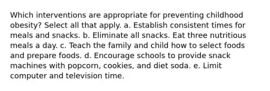 Which interventions are appropriate for preventing childhood obesity? Select all that apply. a. Establish consistent times for meals and snacks. b. Eliminate all snacks. Eat three nutritious meals a day. c. Teach the family and child how to select foods and prepare foods. d. Encourage schools to provide snack machines with popcorn, cookies, and diet soda. e. Limit computer and television time.