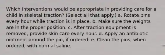 Which interventions would be appropriate in providing care for a child in skeletal traction? (Select all that apply.) a. Rotate pins every hour while traction is in place. b. Make sure the weights are in the proper position. c. After traction equipment is removed, provide skin care every hour. d. Apply an antibiotic ointment around the pin, if ordered. e. Clean the pins, when ordered, with normal saline.