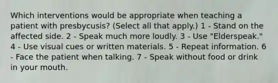 Which interventions would be appropriate when teaching a patient with presbycusis? (Select all that apply.) 1 - Stand on the affected side. 2 - Speak much more loudly. 3 - Use "Elderspeak." 4 - Use visual cues or written materials. 5 - Repeat information. 6 - Face the patient when talking. 7 - Speak without food or drink in your mouth.