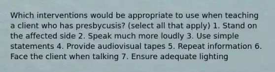 Which interventions would be appropriate to use when teaching a client who has presbycusis? (select all that apply) 1. Stand on the affected side 2. Speak much more loudly 3. Use simple statements 4. Provide audiovisual tapes 5. Repeat information 6. Face the client when talking 7. Ensure adequate lighting