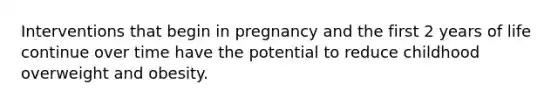 Interventions that begin in pregnancy and the first 2 years of life continue over time have the potential to reduce childhood overweight and obesity.