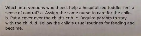 Which interventions would best help a hospitalized toddler feel a sense of control? a. Assign the same nurse to care for the child. b. Put a cover over the child's crib. c. Require parents to stay with the child. d. Follow the child's usual routines for feeding and bedtime.