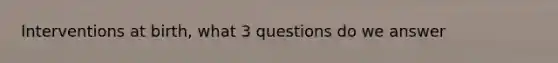 Interventions at birth, what 3 questions do we answer