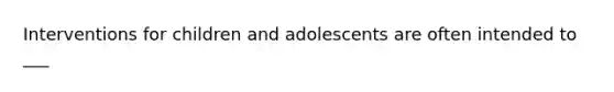 Interventions for children and adolescents are often intended to ___