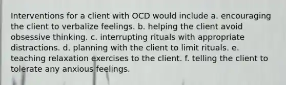 Interventions for a client with OCD would include a. encouraging the client to verbalize feelings. b. helping the client avoid obsessive thinking. c. interrupting rituals with appropriate distractions. d. planning with the client to limit rituals. e. teaching relaxation exercises to the client. f. telling the client to tolerate any anxious feelings.