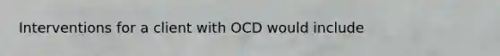 Interventions for a client with OCD would include