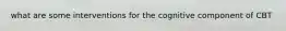 what are some interventions for the cognitive component of CBT