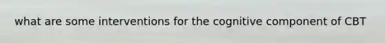 what are some interventions for the cognitive component of CBT