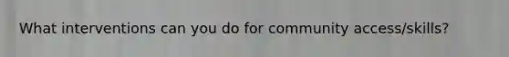 What interventions can you do for community access/skills?