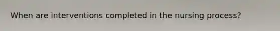 When are interventions completed in the nursing process?