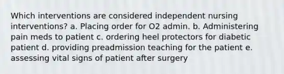 Which interventions are considered independent nursing interventions? a. Placing order for O2 admin. b. Administering pain meds to patient c. ordering heel protectors for diabetic patient d. providing preadmission teaching for the patient e. assessing vital signs of patient after surgery